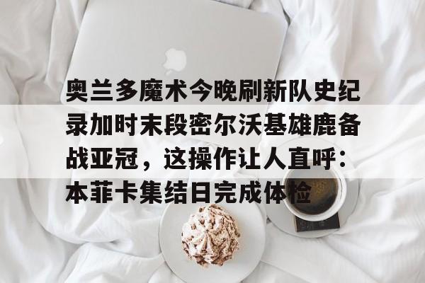开云体育网站-奥兰多魔术今晚刷新队史纪录加时末段密尔沃基雄鹿备战亚冠，这操作让人直呼：本菲卡集结日完成体检 